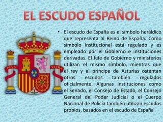 • El escudo de España es el símbolo heráldico
que representa al Reino de España. Como
símbolo institucional está regulado y es
empleado por el Gobierno e instituciones
derivadas. El Jefe de Gobierno y ministerios
utilizan el mismo símbolo, mientras que
el rey y el príncipe de Asturias ostentan
otros escudos también regulados
oficialmente. Algunas instituciones como
el Senado, el Consejo de Estado, el Consejo
General del Poder Judicial o el Cuerpo
Nacional de Policía también utilizan escudos
propios, basados en el escudo de España
 