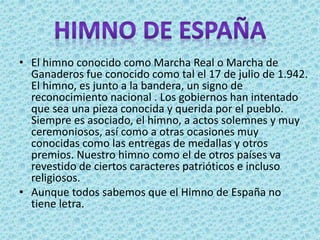 • El himno conocido como Marcha Real o Marcha de
Ganaderos fue conocido como tal el 17 de julio de 1.942.
El himno, es junto a la bandera, un signo de
reconocimiento nacional . Los gobiernos han intentado
que sea una pieza conocida y querida por el pueblo.
Siempre es asociado, el himno, a actos solemnes y muy
ceremoniosos, así como a otras ocasiones muy
conocidas como las entregas de medallas y otros
premios. Nuestro himno como el de otros países va
revestido de ciertos caracteres patrióticos e incluso
religiosos.
• Aunque todos sabemos que el Himno de España no
tiene letra.
 
