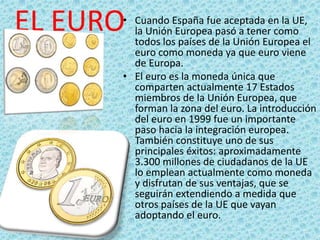 EL EURO• Cuando España fue aceptada en la UE,
la Unión Europea pasó a tener como
todos los países de la Unión Europea el
euro como moneda ya que euro viene
de Europa.
• El euro es la moneda única que
comparten actualmente 17 Estados
miembros de la Unión Europea, que
forman la zona del euro. La introducción
del euro en 1999 fue un importante
paso hacia la integración europea.
También constituye uno de sus
principales éxitos: aproximadamente
3.300 millones de ciudadanos de la UE
lo emplean actualmente como moneda
y disfrutan de sus ventajas, que se
seguirán extendiendo a medida que
otros países de la UE que vayan
adoptando el euro.
 