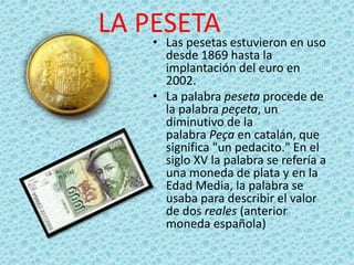 LA PESETA• Las pesetas estuvieron en uso
desde 1869 hasta la
implantación del euro en
2002.
• La palabra peseta procede de
la palabra peçeta, un
diminutivo de la
palabra Peça en catalán, que
significa "un pedacito." En el
siglo XV la palabra se refería a
una moneda de plata y en la
Edad Media, la palabra se
usaba para describir el valor
de dos reales (anterior
moneda española)
 