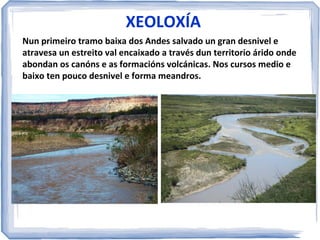 XEOLOXÍA
Nun primeiro tramo baixa dos Andes salvado un gran desnivel e
atravesa un estreito val encaixado a través dun territorio árido onde
abondan os canóns e as formacións volcánicas. Nos cursos medio e
baixo ten pouco desnivel e forma meandros.

 