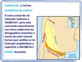 LONXITUDE: 1.114 km
SUPERFICIE DA CUNCA:

OS A N
DES

LU
ÍS

ó

PAISES: Arxentina

SA
N

-Curac
Salado

A cunca actual do río
Colorado redúcese a
70.000 km², pero está
conectada naturalmente
coa cunca endorreica do
Desaguadero Arxentino a
través da canle natural
Curacó que conflúe co río
Colorado ampliándose a
superficie a 350.000 km².

Atu
el

AU

CA
M

AH Color
U Í D a do
A

OCÉANO
ATLÁNTICO

 