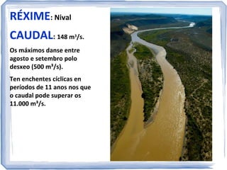 RÉXIME: Nival
CAUDAL: 148 m /s.
3

Os máximos danse entre
agosto e setembro polo
desxeo (500 m³/s).
Ten enchentes cíclicas en
períodos de 11 anos nos que
o caudal pode superar os
11.000 m³/s.

 