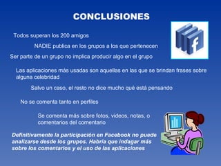 CONCLUSIONES Todos superan los 200 amigos NADIE publica en los grupos a los que pertenecen Ser parte de un grupo no implica producir algo en el grupo Las aplicaciones más usadas son aquellas en las que se brindan frases sobre alguna celebridad Salvo un caso, el resto no dice mucho qué está pensando No se comenta tanto en perfiles Se comenta más sobre fotos, videos, notas, o comentarios del comentario Definitivamente la participación en Facebook no puede analizarse desde los grupos. Habría que indagar más sobre los comentarios y el uso de las aplicaciones 