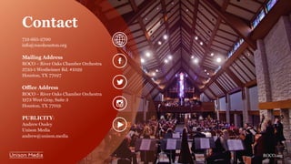 Contact
713-665-2700
info@rocohouston.org
Mailing Address
ROCO – River Oaks Chamber Orchestra
3733-1 Westheimer Rd. #1029
Houston, TX 77027
Office Address
ROCO – River Oaks Chamber Orchestra
1973 West Gray, Suite 3
Houston, TX 77019
PUBLICITY:
Andrew Ousley
Unison Media
andrew@unison.media
ROCO.org
 