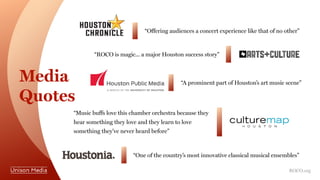 Media
Quotes
“Offering audiences a concert experience like that of no other”
“A prominent part of Houston’s art music scene”
“ROCO is magic... a major Houston success story”
“One of the country’s most innovative classical musical ensembles”
“Music buffs love this chamber orchestra because they
hear something they love and they learn to love
something they've never heard before”
ROCO.org
 