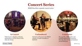 Concert Series
ROCO has three separate concert series:
In Concert Unchambered Connections
Full 40-piece chamber orchestra
performances at The Church of St.
John the Divine
Intimate performances by ROCO
soloists or small ensembles at
MATCH
Site-specific, collaborative and
multidisciplinary performances
that take place in various locations
around Houston
ROCO.org
 