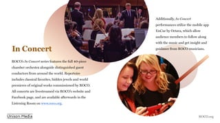 In Concert
ROCO’s In Concert series features the full 40-piece
chamber orchestra alongside distinguished guest
conductors from around the world. Repertoire
includes classical favorites, hidden jewels and world
premieres of original works commissioned by ROCO.
All concerts are livestreamed via ROCO’s website and
Facebook page, and are available afterwards in the
Listening Room on www.roco.org.
Additionally, In Concert
performances utilize the mobile app
EnCue by Octava, which allow
audience members to follow along
with the music and get insight and
guidance from ROCO musicians.
ROCO.org
 