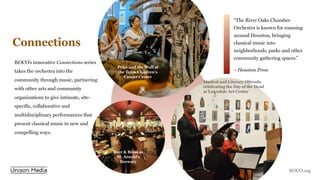 Connections
ROCO’s innovative Connections series
takes the orchestra into the
community through music, partnering
with other arts and community
organizations to give intimate, site-
specific, collaborative and
multidisciplinary performances that
present classical music in new and
compelling ways.
“The River Oaks Chamber
Orchestra is known for roaming
around Houston, bringing
classical music into
neighborhoods, parks and other
community gathering spaces.”
– Houston Press
Peter and the Wolf at
the Texas Children's
Cancer Center
Musical and Literary Ofrenda
celebrating the Day of the Dead
at Lawndale Art Center
Beer & Brass at
St. Arnold’s
Brewery
ROCO.org
 