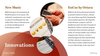 EnCue by OctavaNew Music
ROCO is the first professional orchestra
to premiere EnCue by Octava, a brand
new smart phone app that’s changing the
concert-going experience. Developed by
Linda Dusman, composer, and Eric
Smallwood, artist, from the University of
Maryland, it delivers real-time program
commentary from musicians and guest
artists. It’s not just another way to deliver
program notes, however; we have a
printed program for that. Instead, think
of it like a director’s commentary or
VH1’s Pop-Up Videos. ROCO has found
a way to talk and play at the same time!
ROCO has given 58 Commissions &
World Premieres in 12 seasons. The
orchestra’s commitment to new music
is a part of everything they do, and
reflects their vision of classical music
as a living, breathing part of
contemporary culture.
Innovations
ROCO.org
 