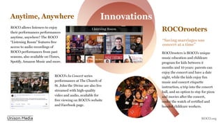 Anytime, Anywhere
ROCO allows listeners to enjoy
their performances performances
anytime, anywhere! The ROCO
“Listening Room” features free
access to audio recordings of
ROCO performances from past
seasons, also available on iTunes,
Spotify, Amazon Music and more.
ROCOrooters
ROCOrooters is ROCO’s unique
music education and childcare
program for kids between 2
months and 10 years: parents can
enjoy the concert and have a date
night, while the kids enjoy fun
music and concert etiquette
instruction, a trip into the concert
hall, and an option to stay for pizza
and movies after the concert,
under the watch of certified and
bonded childcare workers.
ROCO’s In Concert series
performances at The Church of
St. John the Divine are also live
streamed with high-quality
video and audio, available for
free viewing on ROCO’s website
and Facebook page.
“Saving marriages one
concert at a time”
Innovations
ROCO.org
 