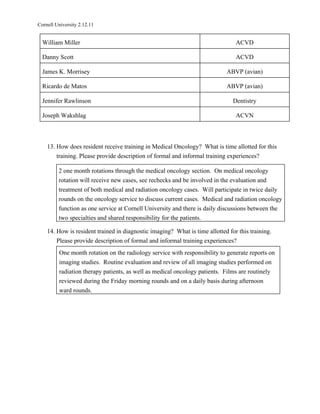 Cornell University 2.12.11


  William Miller                                                                ACVD

  Danny Scott                                                                   ACVD

  James K. Morrisey                                                         ABVP (avian)

  Ricardo de Matos                                                          ABVP (avian)

  Jennifer Rawlinson                                                           Dentistry

  Joseph Wakshlag                                                               ACVN



    13. How does resident receive training in Medical Oncology? What is time allotted for this
        training. Please provide description of formal and informal training experiences?

         2 one month rotations through the medical oncology section. On medical oncology
         rotation will receive new cases, see rechecks and be involved in the evaluation and
         treatment of both medical and radiation oncology cases. Will participate in twice daily
         rounds on the oncology service to discuss current cases. Medical and radiation oncology
         function as one service at Cornell University and there is daily discussions between the
         two specialties and shared responsibility for the patients.

    14. How is resident trained in diagnostic imaging? What is time allotted for this training.
        Please provide description of formal and informal training experiences?
         One month rotation on the radiology service with responsibility to generate reports on
         imaging studies. Routine evaluation and review of all imaging studies performed on
         radiation therapy patients, as well as medical oncology patients. Films are routinely
         reviewed during the Friday morning rounds and on a daily basis during afternoon
         ward rounds.
 