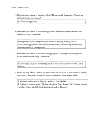 Cornell University 2.12.11



    15. How is resident trained in radiation biology? Please provide description of formal and
        informal training experiences?
         Radiation biology course.




    16. How is resident trained in cancer biology? Please provide description of formal and
        informal training experiences?


         Through topic reviews and journal club articles in Monday morning rounds.
         Additionally opportunities arise routinely in the clinical arena during the evaluation,
         and management of cancer patients.


    17. How is resident trained in radiation oncology physics? Please provide description of
        formal and informal training experiences?


         Radiation physics course provided by radiation physicists from Roswell Park Cancer
         Institute.


    18. Please list any formal courses and their instructors included in the residency training
        curriculum. Please attach syllabi and instructor credentials for each listed course.


         1. Radiation biology course, Margaret McEntee, DACVR(RO)
         2. Radiation physics course, Medical physicists from Roswell Park Cancer Institute
         (Matthew Podgorsak, PhD, Prof., Radiation Oncology Physics)
 