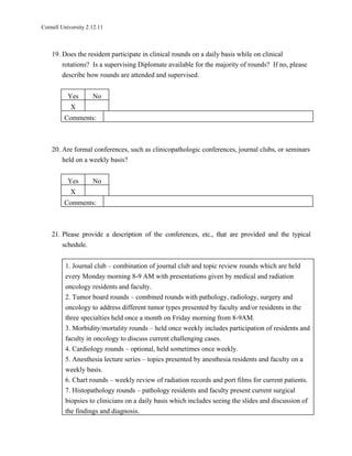 Cornell University 2.12.11



    19. Does the resident participate in clinical rounds on a daily basis while on clinical
        rotations? Is a supervising Diplomate available for the majority of rounds? If no, please
        describe how rounds are attended and supervised.


           Yes       No
            X
         Comments:



    20. Are formal conferences, such as clinicopathologic conferences, journal clubs, or seminars
        held on a weekly basis?


           Yes       No
            X
         Comments:



    21. Please provide a description of the conferences, etc., that are provided and the typical
        schedule.


          1. Journal club – combination of journal club and topic review rounds which are held
          every Monday morning 8-9 AM with presentations given by medical and radiation
          oncology residents and faculty.
          2. Tumor board rounds – combined rounds with pathology, radiology, surgery and
          oncology to address different tumor types presented by faculty and/or residents in the
          three specialties held once a month on Friday morning from 8-9AM.
          3. Morbidity/mortality rounds – held once weekly includes participation of residents and
          faculty in oncology to discuss current challenging cases.
          4. Cardiology rounds – optional, held sometimes once weekly.
          5. Anesthesia lecture series – topics presented by anesthesia residents and faculty on a
          weekly basis.
          6. Chart rounds – weekly review of radiation records and port films for current patients.
          7. Histopathology rounds – pathology residents and faculty present current surgical
          biopsies to clinicians on a daily basis which includes seeing the slides and discussion of
          the findings and diagnosis.
 