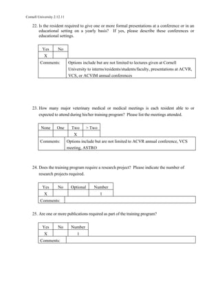 Cornell University 2.12.11

    22. Is the resident required to give one or more formal presentations at a conference or in an
        educational setting on a yearly basis? If yes, please describe these conferences or
        educational settings.


           Yes       No
            X
         Comments:           Options include but are not limited to lectures given at Cornell
                             University to interns/residents/students/faculty, presentations at ACVR,
                             VCS, or ACVIM annual conferences




    23. How many major veterinary medical or medical meetings is each resident able to or
        expected to attend during his/her training program? Please list the meetings attended.


          None       One       Two      > Two
                                X
         Comments:           Options include but are not limited to ACVR annual conference, VCS
                             meeting, ASTRO



    24. Does the training program require a research project? Please indicate the number of
        research projects required.


           Yes       No        Optional    Number
            X                                   1
         Comments:


    25. Are one or more publications required as part of the training program?


           Yes       No        Number
            X                       1
         Comments:
 