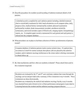 Cornell University 2.12.11



    29. Describe procedures for resident record recording of radiation treatment details of all
        patients.


         A detailed record is compiled for each radiation patient including: detailed treatment
         chart to record daily treatments by field, hand calculations on all computer plans, daily
         progress notes, medical history summarized by resident, physical examination
         performed by resident, diode measurements recorded, anesthesia record (by
         technicians), and record includes copies of blood work, imaging reports, histopathology
         reports, etc. A complete paper record is maintained for each patient and each patient is
         entered into the computer database.


    30. What procedures are in place to facilitate collection of follow up information of patients
        treated?


         Computer database of radiation patients tracks routine recheck times. If a patient does
         not return to Cornell for routine rechecks then phone calls are placed by the radiation
         resident, and/or radiation oncology technicians to the owner and/or referring veterinarian
         to obtain follow up.



    31. By what mechanisms and how often are residents evaluated? Please attach form used in
        this evaluation (required).




         Residents are evaluated by the 3rd and 4th year veterinary students that rotate through the
         oncology service and provided with a summary of the evaluations every 6 months. These
         evaluations are done electronically.
         Residents are evaluated by the medical and radiation oncology faculty every 6 months
         (see attached form) and a formal review of their performance and progress is provided in
         a meeting between the resident and the radiation oncology program director.
 