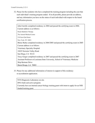 Cornell University 2.12.11

    32. Please list the residents who have completed the training program including the year that
        each individual’s training program ended. If at all possible, please provide an address,
        and any information you have on the status of each individual with respect to the board
        certification process.


          John Farrelly completed residency in 2004 and passed the certifying exam in 2004.
          Current address is as follows:
          Head, Radiation Therapy
          The Animal Medical Center
          510 East 62nd Street
          New York, NY 10021
          Blaise Burke completed residency in 2004/2005 and passed the certifying exam in 2005
          Current address is as follows
          Veterinary Specialty Hospital
          10435 Sorrento Valley Road
          San Diego, CA 92121
          Tracy Gieger completed residency in 2007 and passed the certifying exam in 2007
          Assistant Professor at Louisiana State University, School of Veterinary Medicine
          Skip Bertram Drive
          Baton Rouge, LA 70803


    33. Please list any additional information of interest in support of this residency
        re-accreditation application.


         NYS Diagnostic Laboratory on site.
         DNA bank and active program.
         Currently have an internal cancer biology training grant with intent to apply for an NIH
         funded training grant.
 