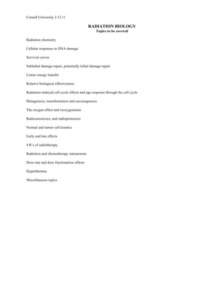 Cornell University 2.12.11

                                           RADIATION BIOLOGY
                                               Topics to be covered

Radiation chemistry

Cellular responses to DNA damage

Survival curves

Sublethal damage repair, potentially lethal damage repair

Linear energy transfer

Relative biological effectiveness

Radiation-induced cell cycle effects and age response through the cell cycle

Mutagenesis, transformation and carcinogenesis

The oxygen effect and reoxygenation

Radiosensitizers, and radioprotectors

Normal and tumor cell kinetics

Early and late effects

4 R’s of radiotherapy

Radiation and chemotherapy interactions

Dose rate and dose fractionation effects

Hyperthermia

Miscellaneous topics
 