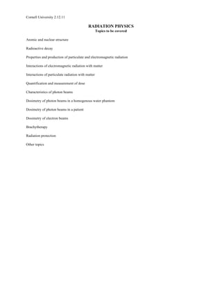 Cornell University 2.12.11

                                            RADIATION PHYSICS
                                                    Topics to be covered

Atomic and nuclear structure

Radioactive decay

Properties and production of particulate and electromagnetic radiation

Interactions of electromagnetic radiation with matter

Interactions of particulate radiation with matter

Quantification and measurement of dose

Characteristics of photon beams

Dosimetry of photon beams in a homogenous water phantom

Dosimetry of photon beams in a patient

Dosimetry of electron beams

Brachytherapy

Radiation protection

Other topics
 