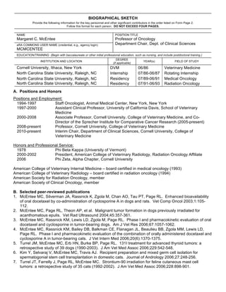 BIOGRAPHICAL SKETCH
            Provide the following information for the key personnel and other significant contributors in the order listed on Form Page 2.
                                       Follow this format for each person. DO NOT EXCEED FOUR PAGES.

 NAME                                                                       POSITION TITLE
 Margaret C. McEntee                                                        Professor of Oncology
 eRA COMMONS USER NAME (credential, e.g., agency login)                     Department Chair, Dept. of Clinical Sciences
 MCMCENTEE
 EDUCATION/TRAINING (Begin with baccalaureate or other initial professional education, such as nursing, and include postdoctoral training.)
                                                                              DEGREE
                  INSTITUTION AND LOCATION                                                        YEAR(s)                  FIELD OF STUDY
                                                                           (if applicable)
 Cornell University, Ithaca, New York                                   DVM                   06/86                Veterinary Medicine
 North Carolina State University, Raleigh, NC                           Internship            07/86-06/87          Rotating Internship
 North Carolina State University, Raleigh, NC                           Residency             07/89-06/91          Medical Oncology
 North Carolina State University, Raleigh, NC                           Residency             07/91-06/93          Radiation Oncology
A. Positions and Honors
Positions and Employment:
 1994-1997           Staff Oncologist, Animal Medical Center, New York, New York
 1997-2000           Assistant Clinical Professor, University of California Davis, School of Veterinary
                     Medicine
 2000-2008           Associate Professor, Cornell University, College of Veterinary Medicine, and Co-
                     Director of the Sprecher Institute for Comparative Cancer Research (2005-present)
 2008-present        Professor, Cornell University, College of Veterinary Medicine
 2010-present        Interim Chair, Department of Clinical Sciences, Cornell University, College of
                     Veterinary Medicine

Honors and Professional Service:
 1978                Phi Beta Kappa (University of Vermont)
 2000-2002           President, American College of Veterinary Radiology, Radiation Oncology Affiliate
 2006                Phi Zeta, Alpha Chapter, Cornell University

American College of Veterinary Internal Medicine – board certified in medical oncology (1993)
American College of Veterinary Radiology – board certified in radiation oncology (1994)
American Society for Radiation Oncology, member
American Society of Clinical Oncology, member

B. Selected peer-reviewed publications
1. McEntee MC, Silverman JA, Rassnick K, Zgola M, Chan AO, Tau PT, Page RL. Enhanced bioavailability
   of oral docetaxel by co-administration of cyclosporine A in dogs and rats. Vet Comp Oncol 2003;1:105-
   112.
2. McEntee MC, Page RL, Theon AP, et al. Malignant tumor formation in dogs previously irradiated for
   acanthomatous epulis. Vet Rad Ultrasound 2004;45:357-361.
3. McEntee MC, Rassnick KM, Lewis LD, Zgola M, Page RL. Phase I and pharmacokinetic evaluation of oral
   docetaxel and cyclosporine in tumor-bearing dogs. Am J Vet Res 2006;67:1057-1062.
4. McEntee MC, Rassnick KM, Bailey DB, Balkman CE, Flanagan JL, Beaulieu BB, Zgola MM, Lewis LD,
   Page RL. Phase I and pharmacokinetic evaluation of the combination of orally administered docetaxel and
   cyclosporine A in tumor-bearing cats. J Vet Intern Med 2006;20(6):1370-1375.
5. Turrel JM, McEntee MC, Erb HN, Burke BP, Page RL. 131I treatment for advanced thyroid tumors: a
   retrospective study of 39 dogs (1990-2003). J Am Vet Med Assoc 2006;229:542-548.
6. Kim Y, Selvaraj V, McEntee MC, Travis AJ. Recipient preparation and mixed germ cell isolation for
   spermatogonial stem cell transplantation in domestic cats. Journal of Andrology 2006;27:248-256.
7. Turrel JT, Farrelly J, Page RL, McEntee MC. Strontium-90 irradiation for feline cutaneous mast cell
   tumors: a retrospective study of 35 cats (1992-2002). J Am Vet Med Assoc 2006;228:898-901.
 