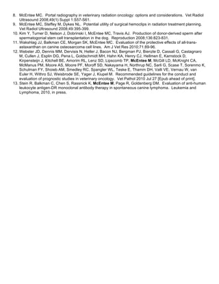 8. McEntee MC. Portal radiography in veterinary radiation oncology: options and considerations. Vet Radiol
    Ultrasound 2008;49(1) Suppl 1:S57-S61.
9. McEntee MC, Steffey M, Dykes NL. Potential utility of surgical hemoclips in radiation treatment planning.
    Vet Radiol Ultrasound 2008;49:395-399.
10. Kim Y, Turner D, Nelson J, Dobrinski I, McEntee MC, Travis AJ. Production of donor-derived sperm after
    spermatogonial stem cell transplantation in the dog. Reproduction 2008;136:823-831.
11. Wakshlag JJ, Balkman CE, Morgan SK, McEntee MC. Evaluation of the protective effects of all-trans-
    astaxanthan on canine osteosarcoma cell lines. Am J Vet Res 2010;71:89-96.
12. Webster JD, Dennis MM, Dervisis N, Heller J, Bacon NJ, Bergman PJ, Bienzle D, Cassali G, Castagnaro
    M, Cullen J, Esplin DG, Pena L, Goldschmidt MH, Hahn KA, Henry CJ, Hellmen E, Karnstock D,
    Kirpensteijn J, Kitchell BE, Amorim RL, Lenz SD, Lipscomb TP, McEntee M, McGill LD, McKnight CA,
    McManus PM, Moore AS, Moore PF, Moroff SD, Nakayama H, Northrup NC, Sarli G, Scase T, Sorenmo K,
    Schulman FY, Shoieb AM, Smedley RC, Spangler WL, Teske E, Thamm DH, Valli VE, Vernau W, van
    Euler H, Withro SJ, Weisbrode SE, Yager J, Kiupel M. Recommended guidelines for the conduct and
    evaluation of prognostic studies in veterinary oncology. Vet Pathol 2010 Jul 27 [Epub ahead of print].
13. Stein R, Balkman C, Chen S, Rassnick K, McEntee M, Page R, Goldenberg DM. Evaluation of anti-human
    leukocyte antigen-DR monoclonal antibody therapy in spontaneous canine lymphoma. Leukemia and
    Lymphoma, 2010, in press.
 