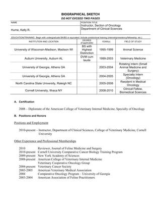 BIOGRAPHICAL SKETCH
                                                   DO NOT EXCEED TWO PAGES
NAME                                                                    POSITION TITLE
                                                                        Instructor, Section of Oncology
Hume, Kelly R.                                                          Department of Clinical Sciences


EDUCATION/TRAINING: Begin with undergraduate BA/BS or equivalent. Include postdoctoral training (internship/residency/fellowship, etc.)
                                                                     DEGREE
              INSTITUTION AND LOCATION                                                    YEAR(s)                  FIELD OF STUDY
                                                                  (if applicable)
                                                                        BS with
   University of Wisconsin-Madison, Madison WI                          Highest           1995-1999                Animal Science
                                                                       Distinction
                                                                       DVM cum
             Auburn University, Auburn AL                                                 1999-2003             Veterinary Medicine
                                                                         laude
                                                                                                               Rotating Intern (Small
           University of Georgia, Athens GA                                               2003-2004            Animal Medicine and
                                                                                                                      Surgery)
                                                                                                                 Specialty Intern
           University of Georgia, Athens GA                                               2004-2005
                                                                                                                    (Oncology)
                                                                                                                Resident in Medical
    North Carolina State University, Raleigh NC                                           2005-2008
                                                                                                                     Oncology
                                                                                                                  Clinical Fellow,
              Cornell University, Ithaca NY                                               2008-2010
                                                                                                               Biomedical Sciences


   A. Certification

       2008 – Diplomate of the American College of Veterinary Internal Medicine, Specialty of Oncology

   B. Positions and Honors

   Positions and Employment

       2010-present – Instructor, Department of Clinical Sciences, College of Veterinary Medicine, Cornell
                      University

   Other Experience and Professional Memberships

       2010         Reviewer, Journal of Feline Medicine and Surgery
       2010-present Cornell University Comparative Cancer Biology Training Program
       2009-present New York Academy of Sciences
       2008-present American College of Veterinary Internal Medicine
                    Veterinary Cooperative Oncology Group
       2004-present Veterinary Cancer Society
       2003-2005    American Veterinary Medical Association
       2004         Comparative Oncology Program – University of Georgia
       2003-2004    American Association of Feline Practitioners
 