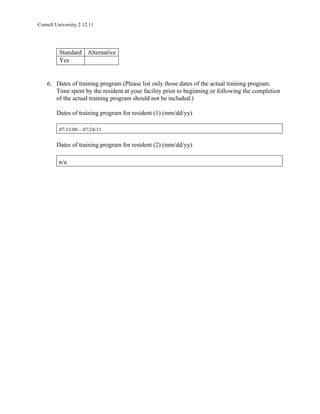 Cornell University 2.12.11




          Standard Alternative
          Yes


    6. Dates of training program (Please list only those dates of the actual training program.
       Time spent by the resident at your facility prior to beginning or following the completion
       of the actual training program should not be included.)

        Dates of training program for resident (1) (mm/dd/yy)

         07/13/09 – 07/24/11


        Dates of training program for resident (2) (mm/dd/yy)

         n/a
 