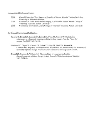 Academic and Professional Honors

   2009       Cornell University-Pfizer Sponsored Attendee, Clinician Scientist Training Workshop,
              University of Wisconsin-Madison
   2003       Excellence in Feline Medicine and Surgery, AAFP Senior Student Award, College of
              Veterinary Medicine, Auburn University
   2002       Community Involvement Award, College of Veterinary Medicine, Auburn University


C. Selected Peer-reviewed Publications

   Pavlova IP, Hume KR, Yazinski SA, Peters RM, Weiss RS, Webb WW. Multiphoton
          microscopy as a diagnostic imaging modality for lung cancer. Proc Soc Photo Opt
          Instrum Eng 2010;7569:756918.

   Northrup NC, Gieger TL, Kosarek CE, Saba CF, LeRoy BE, Wall TM, Hume KR,
          Childress MO, Keys DA. Mechlorethamine, procarbazine and prednisone for the treatment of
          resistant lymphoma in dogs. Veterinary and Comparative Oncology 2009;7:38-44.

   Hume KR, Johnson JL, Williams LE. Adverse effects of concurrent carboplatin
        chemotherapy and radiation therapy in dogs. Journal of Veterinary Internal Medicine
        2009;23:24-30.
 