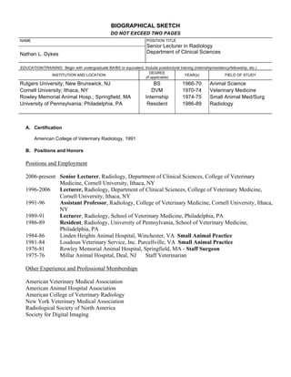 BIOGRAPHICAL SKETCH
                                                   DO NOT EXCEED TWO PAGES
NAME                                                                    POSITION TITLE
                                                                        Senior Lecturer in Radiology
Nathan L. Dykes                                                         Department of Clinical Sciences


EDUCATION/TRAINING: Begin with undergraduate BA/BS or equivalent. Include postdoctoral training (internship/residency/fellowship, etc.)
                                                                     DEGREE
              INSTITUTION AND LOCATION                                                    YEAR(s)                  FIELD OF STUDY
                                                                  (if applicable)
Rutgers University; New Brunswick, NJ                                      BS               1966-70         Animal Science
Cornell University; Ithaca, NY                                            DVM               1970-74         Veterinary Medicine
Rowley Memorial Animal Hosp.; Springfield, MA                          Internship           1974-75         Small Animal Med/Surg
University of Pennsylvania; Philadelphia, PA                            Resident            1986-89         Radiology



   A. Certification

       American College of Veterinary Radiology, 1991

   B. Positions and Honors

   Positions and Employment

   2006-present Senior Lecturer, Radiology, Department of Clinical Sciences, College of Veterinary
                Medicine, Cornell University, Ithaca, NY
   1996-2006    Lecturer, Radiology, Department of Clinical Sciences, College of Veterinary Medicine,
                Cornell University, Ithaca, NY
   1991-96      Assistant Professor, Radiology, College of Veterinary Medicine, Cornell University, Ithaca,
                NY
   1989-91      Lecturer, Radiology, School of Veterinary Medicine, Philadelphia, PA
   1986-89      Resident, Radiology, University of Pennsylvania, School of Veterinary Medicine,
                Philadelphia, PA
   1984-86      Linden Heights Animal Hospital, Winchester, VA Small Animal Practice
   1981-84      Loudoun Veterinary Service, Inc. Purcellville, VA Small Animal Practice
   1976-81      Rowley Memorial Animal Hospital, Springfield, MA - Staff Surgeon
   1975-76      Millar Animal Hospital, Deal, NJ     Staff Veterinarian

   Other Experience and Professional Memberships

   American Veterinary Medical Association
   American Animal Hospital Association
   American College of Veterinary Radiology
   New York Veterinary Medical Association
   Radiological Society of North America
   Society for Digital Imaging
 