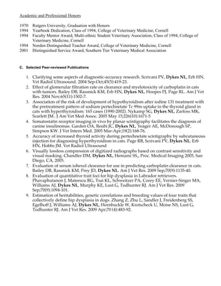 Academic and Professional Honors

1970 Rutgers University, Graduation with Honors
1994 Yearbook Dedication, Class of 1994, College of Veterinary Medicine, Cornell
1994 Faculty Mentor Award, Multi-ethnic Student Veterinary Association, Class of 1994, College of
     Veterinary Medicine, Cornell
1994 Norden Distinguished Teacher Award, College of Veterinary Medicine, Cornell
2001 Distinguished Service Award, Southern Tier Veterinary Medical Association


C. Selected Peer-reviewed Publications

   1. Clarifying some aspects of diagnostic-accuracy research. Scrivani PV, Dykes NL, Erb HN.
      Vet Radiol Ultrasound. 2004 Sep-Oct;45(5):419-23.
   2. Effect of glomerular filtration rate on clearance and myelotoxicity of carboplatin in cats
      with tumors. Bailey DB, Rassnick KM, Erb HN, Dykes NL, Hoopes PJ, Page RL. Am J Vet
      Res. 2004 Nov;65(11):1502-7.
   3. Association of the risk of development of hypothyroidism after iodine 131 treatment with
      the pretreatment pattern of sodium pertechnetate Tc 99m uptake in the thyroid gland in
      cats with hyperthyroidism: 165 cases (1990-2002). Nykamp SG, Dykes NL, Zarfoss MK,
      Scarlett JM.. J Am Vet Med Assoc. 2005 May 15;226(10):1671-5
   4. Somatostatin receptor imaging in vivo by planar scintigraphy facilitates the diagnosis of
      canine insulinomas. Garden OA, Reubi JC, Dykes NL, Yeager AE, McDonough SP,
      Simpson KW. J Vet Intern Med. 2005 Mar-Apr;19(2):168-76.
   5. Accuracy of increased thyroid activity during pertechnetate scintigraphy by subcutaneous
      injection for diagnosing hyperthyroidism in cats. Page RB, Scrivani PV, Dykes NL, Erb
      HN, Hobbs JM. Vet Radiol Ultrasound
   6. Visually lossless compression of digitized radiographs based on contrast sensitivity and
      visual masking. Chandler DM, Dykes NL, Hemami SS,, Proc. Medical Imaging 2005, San
      Diego, CA, 2005.
   7. Evaluation of serum iohexol clearance for use in predicting carboplatin clearance in cats.
      Bailey DB, Rassnick KM, Prey JD, Dykes NL. Am J Vet Res. 2009 Sep;70(9):1135-40.
   8. Evaluation of quantitative trait loci for hip dysplasia in Labrador retrievers.
      Phavaphutanon J, Mateescu RG, Tsai KL, Schweitzer PA, Corey EE, Vernier-Singer MA,
      Williams AJ, Dykes NL, Murphy KE, Lust G, Todhunter RJ. Am J Vet Res. 2009
      Sep;70(9):1094-101.
   9. Estimation of heritabilities, genetic correlations and breeding values of four traits that
      collectively define hip dysplasia in dogs. Zhang Z, Zhu L, Sandler J, Freidenberg SS,
      Egelhoff J, Williams AJ, Dykes NL, Hornbuckle W, Krotscheck U, Moise NS, Lust G,
      Todhunter RJ. Am J Vet Res. 2009 Apr;70 (4):483-92.
 