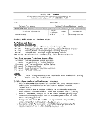BIOGRAPHICAL SKETCH
                           Provide the following information for the key personnel in the order listed for Form Page 2.
                                   Follow this format for each person. DO NOT EXCEED FOUR PAGES.


NAME                                                                        POSITION TITLE

          Scrivani, Peter Vincent                                                     Assistant Professor of Veterinary Imaging
EDUCATION/TRAINING (Begin with baccalaureate or other initial professional education, such as nursing, and include postdoctoral training.)
                                                                               DEGREE
                 INSTITUTION AND LOCATION                                                          YEAR(s)                 FIELD OF STUDY
                                                                            (if applicable)
Cornell University                                                          D.V.M.                  1993           Veterinary Medicine

Section A and B should not exceed two pages:

A. Positions and Honors
Positions and Employment:
1993-1994             Veterinarian, Liverpool Veterinary Hospital, Liverpool, NY
1994-1997             Radiology Residency, Ohio State University, College of Veterinary Medicine
1997-1998             Instructor, Cornell University College of Veterinary Medicine
1998-2005             Lecturer, Cornell University College of Veterinary Medicine
2005-present          Assistant Professor, Cornell University College of Veterinary Medicine

Other Experience and Professional Memberships:
1990-present          American Veterinary Medical Association
1994-present          American College of Veterinary Radiology
1998-present          New York State Veterinary Medical Society
2000-present          Phi Zeta, Alpha Chapter
2001-present          World Association of Veterinary Anatomists
2006-present          ACVR CT/MRI Society

Honors:
1996, 1997            Clinical Teaching Excellence Award, Pfizer Animal Health and Ohio State University
1997                  Service Award, Ohio State University

B. Selected peer-reviewed publications (last 3 years only)
     1. Freer	
  SR,	
  Scrivani	
  PV.	
  Post-­‐operative	
  susceptibility	
  artifact	
  during	
  magnetic	
  resonance	
  
        imaging	
  of	
  the	
  vertebral	
  column	
  in	
  two	
  dogs	
  and	
  a	
  cat.	
  Vet	
  Radiol	
  Ultrasound	
  
        2008;49(1):30-­‐34.	
  
     2. Gold	
  JR,	
  Divers	
  TJ,	
  Miller	
  AJ,	
  Scrivani	
  PV,	
  Perkins	
  GA,	
  Van	
  Biervliet	
  J,	
  deLahunta	
  A.	
  
        Cervical	
  vertebral	
  spinal	
  hematomas	
  in	
  4	
  horses.	
  J	
  Vet	
  Intern	
  Med	
  2008;22(2):481-­‐485.	
  
     3. Burns	
  GO,	
  Scrivani	
  PV,	
  Thompson	
  MS,	
  Erb	
  HN.	
  Relation	
  between	
  age,	
  body	
  weight	
  
        and	
  medial	
  retropharyngeal	
  lymph	
  node	
  size	
  in	
  apparently	
  healthy	
  dogs.	
  Vet	
  Radiol	
  
        Ultrasound	
  2008;49(3):277-­‐281.	
  
     4. Winegardner	
  KR,	
  Scrivani	
  PV,	
  Gleed	
  RD.	
  Lung	
  expansion	
  in	
  the	
  diagnosis	
  of	
  lung	
  
        disease.	
  Compendium	
  Contin	
  Educ	
  Vet	
  2008;30(9):479-­‐489.	
  
     5. Pownder	
  S,	
  Scrivani	
  PV.	
  Non-­‐selective	
  computed	
  tomography	
  angiography	
  of	
  a	
  
        vascular	
  ring	
  anomaly	
  in	
  a	
  dog.	
  J	
  Vet	
  Cardiol	
  2008;10(2):125-­‐128.	
  	
  
 