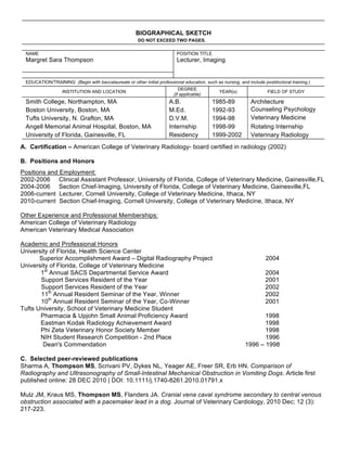 BIOGRAPHICAL SKETCH
                                                       DO NOT EXCEED TWO PAGES.

 NAME                                                                     POSITION TITLE
 Margret Sara Thompson                                                    Lecturer, Imaging


 EDUCATION/TRAINING (Begin with baccalaureate or other initial professional education, such as nursing, and include postdoctoral training.)
                                                                           DEGREE
                  INSTITUTION AND LOCATION                                                    YEAR(s)                 FIELD OF STUDY
                                                                        (if applicable)
 Smith College, Northampton, MA                                       A.B.                 1985-89            Architecture
 Boston University, Boston, MA                                        M.Ed.                1992-93            Counseling Psychology
 Tufts University, N. Grafton, MA                                     D.V.M.               1994-98            Veterinary Medicine
 Angell Memorial Animal Hospital, Boston, MA                          Internship           1998-99            Rotating Internship
 University of Florida, Gainesville, FL                               Residency            1999-2002          Veterinary Radiology
A. Certification – American College of Veterinary Radiology- board certified in radiology (2002)

B. Positions and Honors
Positions and Employment:
2002-2006 Clinical Assistant Professor, University of Florida, College of Veterinary Medicine, Gainesville,FL
2004-2006 Section Chief-Imaging, University of Florida, College of Veterinary Medicine, Gainesville,FL
2006-current Lecturer, Cornell University, College of Veterinary Medicine, Ithaca, NY
2010-current Section Chief-Imaging, Cornell University, College of Veterinary Medicine, Ithaca, NY

Other Experience and Professional Memberships:
American College of Veterinary Radiology
American Veterinary Medical Association

Academic and Professional Honors
University of Florida, Health Science Center
       Superior Accomplishment Award – Digital Radiography Project                                                   2004
University of Florida, College of Veterinary Medicine
       1st Annual SACS Departmental Service Award                                                                    2004
       Support Services Resident of the Year                                                                         2001
       Support Services Resident of the Year                                                                         2002
       11th Annual Resident Seminar of the Year, Winner                                                              2002
       10th Annual Resident Seminar of the Year, Co-Winner                                                           2001
Tufts University, School of Veterinary Medicine Student
       Pharmacia & Upjohn Small Animal Proficiency Award                                                          1998
       Eastman Kodak Radiology Achievement Award                                                                  1998
       Phi Zeta Veterinary Honor Society Member                                                                   1998
       NIH Student Research Competition - 2nd Place                                                               1996
        Dean's Commendation                                                                                1996 – 1998

C. Selected peer-reviewed publications
Sharma A, Thompson MS, Scrivani PV, Dykes NL, Yeager AE, Freer SR, Erb HN. Comparison of
Radiography and Ultrasonography of Small-Intestinal Mechanical Obstruction in Vomiting Dogs. Article first
published online: 28 DEC 2010 | DOI: 10.1111/j.1740-8261.2010.01791.x

Mulz JM, Kraus MS, Thompson MS, Flanders JA. Cranial vena caval syndrome secondary to central venous
obstruction associated with a pacemaker lead in a dog. Journal of Veterinary Cardiology, 2010 Dec; 12 (3):
217-223.
 