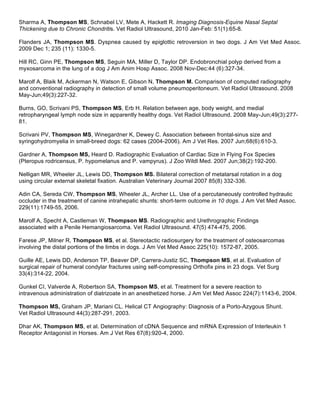 Sharma A, Thompson MS, Schnabel LV, Mete A, Hackett R. Imaging Diagnosis-Equine Nasal Septal
Thickening due to Chronic Chondritis. Vet Radiol Ultrasound, 2010 Jan-Feb: 51(1):65-8.

Flanders JA, Thompson MS. Dyspnea caused by epiglottic retroversion in two dogs. J Am Vet Med Assoc.
2009 Dec 1; 235 (11): 1330-5.

Hill RC, Ginn PE, Thompson MS, Seguin MA, Miller D, Taylor DP. Endobronchial polyp derived from a
myxosarcoma in the lung of a dog J Am Anim Hosp Assoc. 2008 Nov-Dec:44 (6):327-34.

Marolf A, Blaik M, Ackerman N, Watson E, Gibson N, Thompson M. Comparison of computed radiography
and conventional radiography in detection of small volume pneumoperitoneum. Vet Radiol Ultrasound. 2008
May-Jun;49(3):227-32.

Burns, GO, Scrivani PS, Thompson MS, Erb H. Relation between age, body weight, and medial
retropharyngeal lymph node size in apparently healthy dogs. Vet Radiol Ultrasound. 2008 May-Jun;49(3):277-
81.

Scrivani PV, Thompson MS, Winegardner K, Dewey C. Association between frontal-sinus size and
syringohydromyelia in small-breed dogs: 62 cases (2004-2006). Am J Vet Res. 2007 Jun;68(6):610-3.

Gardner A, Thompson MS, Heard D. Radiographic Evaluation of Cardiac Size in Flying Fox Species
(Pteropus rodricensus, P. hypomelanus and P. vampyrus). J Zoo Wildl Med. 2007 Jun;38(2):192-200.

Nelligan MR, Wheeler JL, Lewis DD, Thompson MS. Bilateral correction of metatarsal rotation in a dog
using circular external skeletal fixation. Australian Veterinary Journal 2007 85(8) 332-336.

Adin CA, Sereda CW, Thompson MS, Wheeler JL, Archer LL. Use of a percutaneously controlled hydraulic
occluder in the treatment of canine intrahepatic shunts: short-term outcome in 10 dogs. J Am Vet Med Assoc.
229(11):1749-55, 2006.

Marolf A, Specht A, Castleman W, Thompson MS. Radiographic and Urethrographic Findings
associated with a Penile Hemangiosarcoma. Vet Radiol Ultrasound. 47(5) 474-475, 2006.

Farese JP, Milner R, Thompson MS, et al. Stereotactic radiosurgery for the treatment of osteosarcomas
involving the distal portions of the limbs in dogs. J Am Vet Med Assoc 225(10): 1572-87, 2005.

Guille AE, Lewis DD, Anderson TP, Beaver DP, Carrera-Justiz SC, Thompson MS, et al. Evaluation of
surgical repair of humeral condylar fractures using self-compressing Orthofix pins in 23 dogs. Vet Surg
33(4):314-22, 2004.

Gunkel CI, Valverde A, Robertson SA, Thompson MS, et al. Treatment for a severe reaction to
intravenous administration of diatrizoate in an anesthetized horse. J Am Vet Med Assoc 224(7):1143-6, 2004.

Thompson MS, Graham JP, Mariani CL. Helical CT Angiography: Diagnosis of a Porto-Azygous Shunt.
Vet Radiol Ultrasound 44(3):287-291, 2003.

Dhar AK, Thompson MS, et al. Determination of cDNA Sequence and mRNA Expression of Interleukin 1
Receptor Antagonist in Horses. Am J Vet Res 67(8):920-4, 2000.
 