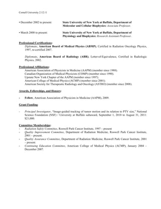 Cornell University 2.12.11


• December 2002 to present:         State University of New York at Buffalo, Department of
                                    Molecular and Cellular Biophysics: Associate Professor.

• March 2008 to present:            State University of New York at Buffalo, Department of
                                    Physiology and Biophysics: Research Assistant Professor.

Professional Certifications:
    Diplomate, American Board of Medical Physics (ABMP), Certified in Radiation Oncology Physics,
    1997, re-certified 2007.

     Diplomate, American Board of Radiology (ABR), Letter-of-Equivalence, Certified in Radiologic
     Physics, 2002.

Professional Affiliations:
    American Association of Physicists in Medicine (AAPM) (member since 1988).
    Canadian Organization of Medical Physicists (COMP) (member since 1990).
    Upstate New York Chapter of the AAPM (member since 1997).
    American College of Medical Physics (ACMP) (member since 2001).
    American Society for Therapeutic Radiology and Oncology (ASTRO) (member since 2008).

Awards, Fellowships, and Honors:

-    Fellow, American Association of Physicists in Medicine (AAPM), 2009.

Grant Funding:

-    Principal Investigator, “Image-guided tracking of tumor motion and its relation to PTV size,” National
     Science Foundation (NSF) / University at Buffalo subaward, September 1, 2010 to August 31, 2011:
     $21,000.

Committee Memberships:
-  Radiation Safety Committee, Roswell Park Cancer Institute, 1997 – present
-  Quality Improvement Committee, Department of Radiation Medicine, Roswell Park Cancer Institute,
   2001 – present.
-  Quality Assurance Committee, Department of Radiation Medicine, Roswell Park Cancer Institute, 2001
   – present.
-  Continuing Education Committee, American College of Medical Physics (ACMP), January 2004 –
   December 2007.
 