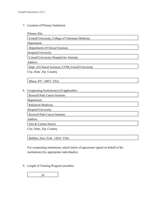 Cornell University 2.12.11




    7. Location of Primary Institution

        Primary Site:
          Cornell University, College of Veterinary Medicine
        Department
          Department of Clinical Sciences
        Hospital/University
          Cornell University Hospital for Animals
        Address
          Dept. of Clinical Sciences, CVM, Cornell University
        City, State Zip Country


          Ithaca, NY 14853 USA


    8. Cooperating Institution(s) (If applicable):
          Roswell Park Cancer Institute
        Department
          Radiation Medicine
        Hospital/University
          Roswell Park Cancer Institute
        Address
          Elm & Carlton Streets
        City, State, Zip, Country


          Buffalo, New York 14263 USA


        For cooperating institutions, attach letters of agreement signed on behalf of the
        institution(s) by appropriate individual(s).



    9. Length of Training Program (months):


                      24
 