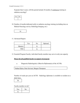 Cornell University 2.12.11

        If greater than 2 years, will this period include 24 months of continuous training in
        radiation oncology?

          Yes       No




    10. Number of months dedicated solely to radiation oncology training (excluding time on
        Medical Oncology service, Radiology/Imaging, etc.)


                     18



    11. Advanced Degree:


                                     Yes        No         Optional
                  Masters:                      X
                         PhD:                   X


    12. Essential Program Faculty: individual faculty member may serve in only one capacity

        Please list all qualified faculty in support of program

             a.           Diagnostic Radiologist(s): (Must be Diplomate(s) of the ACVR)


          Nathan Dykes, Peter Scrivani, Margret Thompson



        Number of weeks per year an ACVR – Radiology diplomate is available to resident on a
        daily basis.
                50


        Faculty member on site?

             Yes                No
                X
 