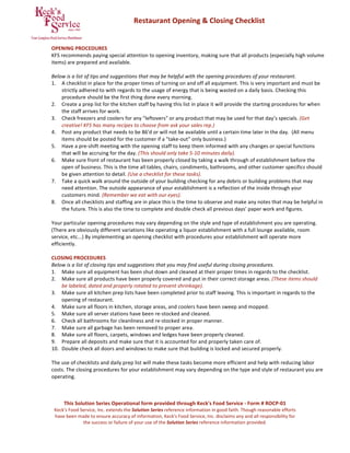 This Solution Series Operational form provided through Keck's Food Service ‐ Form # ROCP‐01 
Keck's Food Service, Inc. extends the Solution Series reference information in good faith. Though reasonable efforts 
have been made to ensure accuracy of information, Keck's Food Service, Inc. disclaims any and all responsibility for 
the success or failure of your use of the Solution Series reference information provided. 
 
                  Restaurant Opening & Closing Checklist 
 
 
OPENING PROCEDURES 
KFS recommends paying special attention to opening inventory, making sure that all products (especially high volume 
items) are prepared and available.   
 
Below is a list of tips and suggestions that may be helpful with the opening procedures of your restaurant. 
1. A checklist in place for the proper times of turning on and off all equipment. This is very important and must be 
strictly adhered to with regards to the usage of energy that is being wasted on a daily basis. Checking this 
procedure should be the first thing done every morning.  
2. Create a prep list for the kitchen staff by having this list in place it will provide the starting procedures for when 
the staff arrives for work. 
3. Check freezers and coolers for any "leftovers" or any product that may be used for that day’s specials. (Get 
creative! KFS has many recipes to choose from ask your sales rep.) 
4. Post any product that needs to be 86'd or will not be available until a certain time later in the day.  (All menu 
items should be posted for the customer if a "take‐out" only business.) 
5. Have a pre‐shift meeting with the opening staff to keep them informed with any changes or special functions 
that will be accruing for the day. (This should only take 5‐10 minutes daily). 
6. Make sure front of restaurant has been properly closed by taking a walk through of establishment before the 
open of business. This is the time all tables, chairs, condiments, bathrooms, and other customer specifics should 
be given attention to detail. (Use a checklist for these tasks). 
7. Take a quick walk around the outside of your building checking for any debris or building problems that may 
need attention. The outside appearance of your establishment is a reflection of the inside through your 
customers mind. (Remember we eat with our eyes). 
8. Once all checklists and staffing are in place this is the time to observe and make any notes that may be helpful in 
the future. This is also the time to complete and double check all previous days’ paper work and figures. 
 
Your particular opening procedures may vary depending on the style and type of establishment you are operating. 
(There are obviously different variations like operating a liquor establishment with a full lounge available, room 
service, etc...) By implementing an opening checklist with procedures your establishment will operate more 
efficiently. 
 
CLOSING PROCEDURES 
Below is a list of closing tips and suggestions that you may find useful during closing procedures. 
1. Make sure all equipment has been shut down and cleaned at their proper times in regards to the checklist.  
2. Make sure all products have been properly covered and put in their correct storage areas. (These items should 
be labeled, dated and properly rotated to prevent shrinkage).  
3. Make sure all kitchen prep lists have been completed prior to staff leaving. This is important in regards to the 
opening of restaurant.  
4. Make sure all floors in kitchen, storage areas, and coolers have been sweep and mopped. 
5. Make sure all server stations have been re‐stocked and cleaned.  
6. Check all bathrooms for cleanliness and re‐stocked in proper manner. 
7. Make sure all garbage has been removed to proper area. 
8. Make sure all floors, carpets, windows and ledges have been properly cleaned.  
9. Prepare all deposits and make sure that it is accounted for and properly taken care of.  
10. Double check all doors and windows to make sure that building is locked and secured properly. 
 
The use of checklists and daily prep list will make these tasks become more efficient and help with reducing labor 
costs. The closing procedures for your establishment may vary depending on the type and style of restaurant you are 
operating. 
 