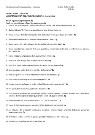 Departament de Llengua catalana i literatura Institut Bisbe Sivilla
Calella
TREBALL SOBRE LA LECTURA
LA HISTÒRIA QUE EN ROC PONS NO CONEIXIA de Jaume Cabré
Resum argumental per capítols 4p
Escull ens exercicis que vulguis fins a aconseguir 6p
1. Com es diu el protagonista de la novel·la? Escriu-ne les característiques principals. 1p
2. Què és El Drac d’Or? Fes-ne una petita descripció de cinc línies. 1p
3. Busca un mapa de la Barcelona del s. XVIII. Pots situar-hi els episodis de la novel·la? 2p
4. Informa’t sobre com era la vida dels barcelonins de l’època. 3p
5. Quins invents del s. XX explica en Roc Pons al barcelonins del s. XVIII? 1p
6. Busca tres objectes o aparells de la vida quotidiana actual i descriu-los com si ho fessis a una persona
del s. XVIII. 3p
7. Escriu cinc personatges secundaris que surtin en el llibre. 1p
8. Pots dir el nom d’algun dels avantpassats d’en Roc? 1p
9. Quin és el motiu de l'antiga família d'en Roc Pons, tot i dir-se Pons? 2p
10. Coneixes algun motiu de la teva família o d'algun amic? 1p
11. De quina guerra ens parla el llibre? Quins són els dos bàndols? 2p
12. Quin rei va guanyar la guerra? I quin la va perdre? 2p
13. En quin moment de la guerra arriba en Roc? Quina missió ha de complir? 2p
14. Per què lluiten els catalans, sobretot a Barcelona? 2p
15. En la novel·la apareixen dos personatges històrics: Antoni Desvalls i el tinent Masdéu. Busca informació
sobre un d’ells i explica el paper que va tenir en els fets que es relaten. 3p
16. On es troba en Roc Pons quan torna al s. XX? Com hi ha arribat? 1p
17. Escriu la definició d'aquestes paraules: SETGE, BALUARD; JAÇ, CARRO. 1p
18. Les màquines del temps són habituals en literatura i cinema. Elabora una llista d’obres en què es faci
servir aquest truc. 3p
19. Redacta un text de 15 línies imaginant que et trasllades a una altra època. 3p
20. Dóna la teva opinió personal sobre el llibre. 1p
 