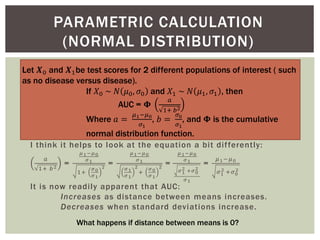 PARAMETRIC CALCULATION
(NORMAL DISTRIBUTION)
Let 𝑿0 and 𝑿1be test scores for 2 different populations of interest ( such
as no disease versus disease).
If 𝑋0 ~ 𝑁 𝜇0, 𝜎0 and 𝑋1 ~ 𝑁 𝜇1, 𝜎1 , then
AUC = 𝚽
𝑎
1+ 𝑏2
Where 𝑎 =
𝜇1−𝜇0
𝜎1
, 𝑏 =
𝜎0
𝜎1
, and 𝚽 is the cumulative
normal distribution function.
I think it helps to look at the equation a bit differently:
𝑎
1+ 𝑏2
=
𝜇1−𝜇0
𝜎1
1+
𝜎0
𝜎1
2
=
𝜇1−𝜇0
𝜎1
𝜎1
𝜎1
2
+
𝜎0
𝜎1
2
=
𝜇1−𝜇0
𝜎1
𝜎1
2 +𝜎0
2
𝜎1
=
𝜇1−𝜇0
𝜎1
2 +𝜎0
2
It is now readily apparent that AUC:
Increases as distance between means increases.
Decreases when standard deviations increase.
What happens if distance between means is 0?
 