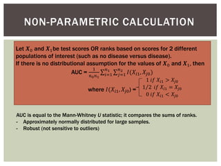 N0N-PARAMETRIC CALCULATION
Let 𝑿0 and 𝑿1be test scores OR ranks based on scores for 2 different
populations of interest (such as no disease versus disease).
If there is no distributional assumption for the values of 𝑿0 and 𝑿1, then
AUC =
1
𝑛0 𝑛1
𝑖=1
𝑛1
𝑗=1
𝑛2
𝐼(𝑋𝑖1, 𝑋𝑗0)
where 𝐼(𝑋𝑖1, 𝑋𝑗0) =
1 𝑖𝑓 𝑋𝑖1 > 𝑋𝑗0
1 2 𝑖𝑓 𝑋𝑖1 = 𝑋𝑗0
0 𝑖𝑓 𝑋𝑖1 < 𝑋𝑗0
AUC is equal to the Mann-Whitney U statistic; it compares the sums of ranks.
- Approximately normally distributed for large samples.
- Robust (not sensitive to outliers)
 