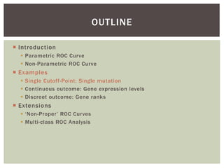  Introduction
 Parametric ROC Curve
 Non-Parametric ROC Curve
 Examples
 Single Cutoff-Point: Single mutation
 Continuous outcome: Gene expression levels
 Discreet outcome: Gene ranks
 Extensions
 ‘Non-Proper’ ROC Curves
 Multi-class ROC Analysis
OUTLINE
 