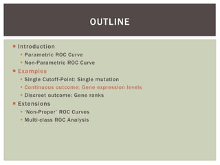  Introduction
 Parametric ROC Curve
 Non-Parametric ROC Curve
 Examples
 Single Cutoff-Point: Single mutation
 Continuous outcome: Gene expression levels
 Discreet outcome: Gene ranks
 Extensions
 ‘Non-Proper’ ROC Curves
 Multi-class ROC Analysis
OUTLINE
 