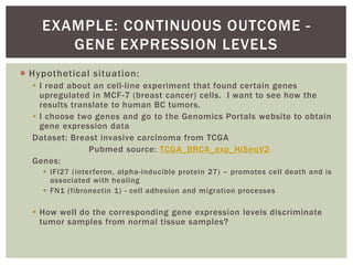  Hypothetical situation:
 I read about an cell-line experiment that found certain genes
upregulated in MCF-7 (breast cancer) cells. I want to see how the
results translate to human BC tumors.
 I choose two genes and go to the Genomics Portals website to obtain
gene expression data
Dataset: Breast invasive carcinoma from TCGA
Pubmed source: TCGA_BRCA_exp_HiSeqV2
Genes:
 IFI27 (interferon, alpha-inducible protein 27) – promotes cell death and is
associated with healing
 FN1 (fibronectin 1) - cell adhesion and migration processes
 How well do the corresponding gene expression levels discriminate
tumor samples from normal tissue samples?
EXAMPLE: CONTINUOUS OUTCOME -
GENE EXPRESSION LEVELS
 