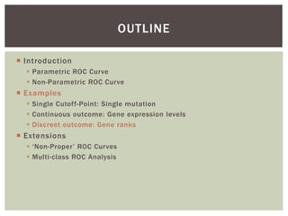  Introduction
 Parametric ROC Curve
 Non-Parametric ROC Curve
 Examples
 Single Cutoff-Point: Single mutation
 Continuous outcome: Gene expression levels
 Discreet outcome: Gene ranks
 Extensions
 ‘Non-Proper’ ROC Curves
 Multi-class ROC Analysis
OUTLINE
 