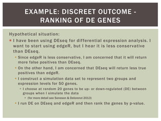 Hypothetical situation:
 I have been using DEseq for differential expression analysis. I
want to start using edgeR, but I hear it is less conservative
than DEseq.
 Since edgeR is less conservative, I am concerned that it will return
more false positives than DEseq.
 On the other hand, I am concerned that DEseq will return less true
positives than edgeR.
 I construct a simulation data set to represent two groups and
expression levels for 50 genes.
 I choose at random 20 genes to be up- or down-regulated (DE) between
groups when I simulate the data
 (for more detail see Soneson & Delorenzi 2013)
 I run DE on DEseq and edgeR and then rank the genes by p-value.
EXAMPLE: DISCREET OUTCOME -
RANKING OF DE GENES
 