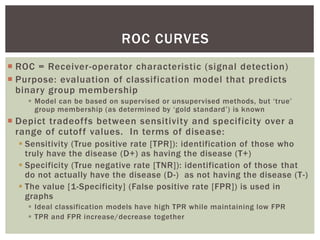 ROC CURVES
 ROC = Receiver-operator characteristic (signal detection)
 Purpose: evaluation of classification model that predicts
binary group membership
 Model can be based on supervised or unsupervised methods, but ‘true’
group membership (as determined by ‘gold standard’) is known
 Depict tradeoffs between sensitivity and specificity over a
range of cutoff values. In terms of disease:
 Sensitivity (True positive rate [TPR]): identification of those who
truly have the disease (D+) as having the disease (T+)
 Specificity (True negative rate [TNR]): identification of those that
do not actually have the disease (D-) as not having the disease (T-)
 The value [1-Specificity] (False positive rate [FPR]) is used in
graphs
 Ideal classification models have high TPR while maintaining low FPR
 TPR and FPR increase/decrease together
 