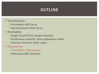  Introduction
 Parametric ROC Curve
 Non-Parametric ROC Curve
 Examples
 Single Cutoff-Point: Single mutation
 Continuous outcome: Gene expression levels
 Discreet outcome: Gene ranks
 Extensions
 ‘Non-Proper’ ROC Curves
 Multi-class ROC Analysis
OUTLINE
 