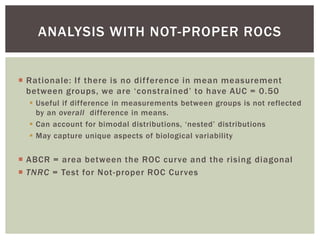  Rationale: If there is no difference in mean measurement
between groups, we are ‘constrained’ to have AUC = 0.50
 Useful if difference in measurements between groups is not reflected
by an overall difference in means.
 Can account for bimodal distributions, ‘nested’ distributions
 May capture unique aspects of biological variability
 ABCR = area between the ROC curve and the rising diagonal
 TNRC = Test for Not-proper ROC Curves
ANALYSIS WITH NOT-PROPER ROCS
 