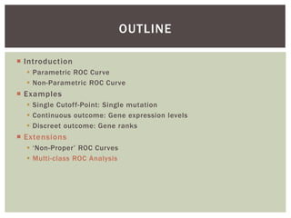  Introduction
 Parametric ROC Curve
 Non-Parametric ROC Curve
 Examples
 Single Cutoff-Point: Single mutation
 Continuous outcome: Gene expression levels
 Discreet outcome: Gene ranks
 Extensions
 ‘Non-Proper’ ROC Curves
 Multi-class ROC Analysis
OUTLINE
 