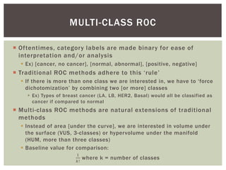  Oftentimes, category labels are made binary for ease of
interpretation and/or analysis
 Ex) [cancer, no cancer], [normal, abnormal], [positive, negative]
 Traditional ROC methods adhere to this ‘rule’
 If there is more than one class we are interested in, we have to ‘force
dichotomization’ by combining two [or more] classes
 Ex) Types of breast cancer (LA, LB, HER2, Basal) would all be classified as
cancer if compared to normal
 Multi-class ROC methods are natural extensions of traditional
methods
 Instead of area [under the curve], we are interested in volume under
the surface (VUS, 3-classes) or hypervolume under the manifold
(HUM, more than three classes)
 Baseline value for comparison:
1
𝑘!
where k = number of classes
MULTI-CLASS R0C
 
